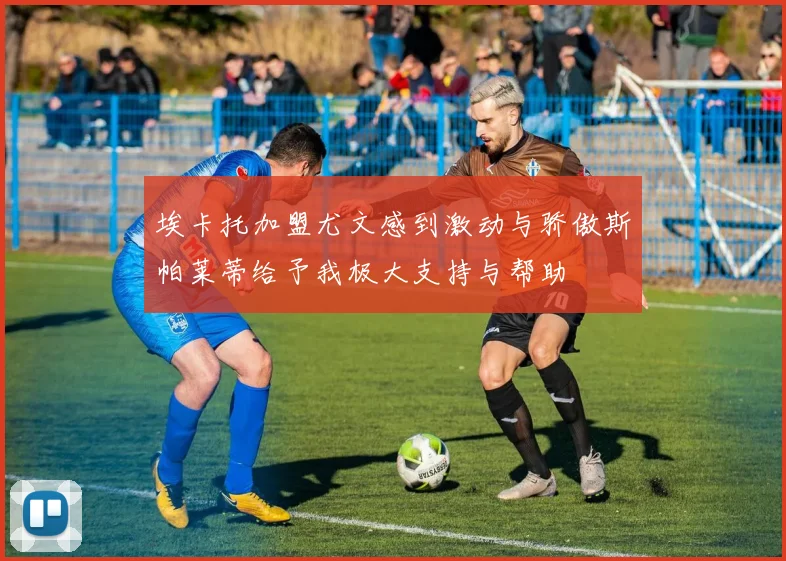 埃卡托加盟尤文感到激动与骄傲斯帕莱蒂给予我极大支持与帮助