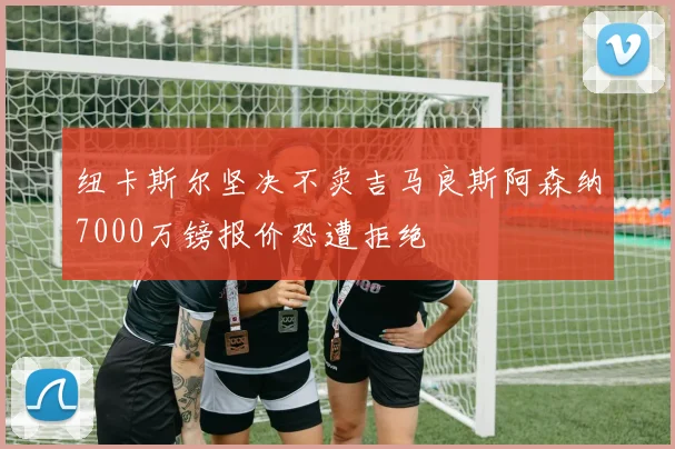 纽卡斯尔坚决不卖吉马良斯阿森纳7000万镑报价恐遭拒绝