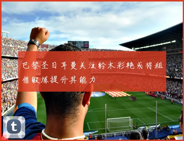 巴黎圣日耳曼关注铃木彩艳或将租借锻炼提升其能力