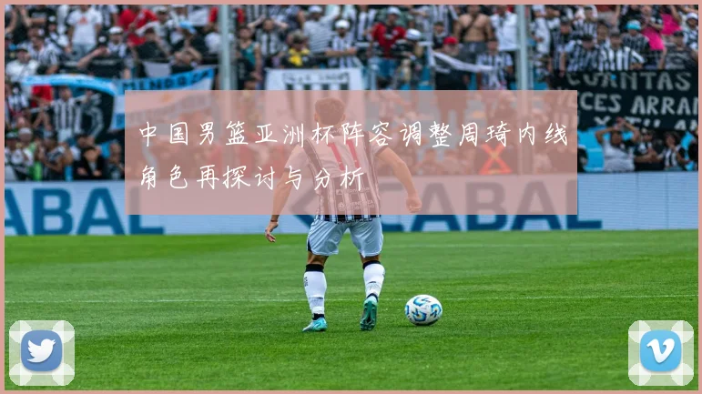 中国男篮亚洲杯阵容调整周琦内线角色再探讨与分析